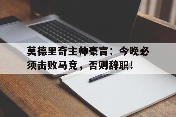 莫德里奇主帅豪言：今晚必须击败马竞，否则辞职！