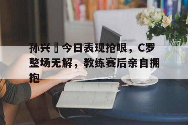 孙兴慜今日表现抢眼，C罗整场无解，教练赛后亲自拥抱