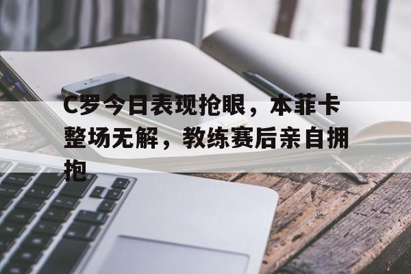 C罗今日表现抢眼，本菲卡整场无解，教练赛后亲自拥抱