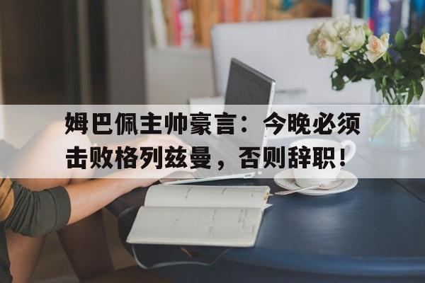 姆巴佩主帅豪言：今晚必须击败格列兹曼，否则辞职！姆巴佩 格里兹曼